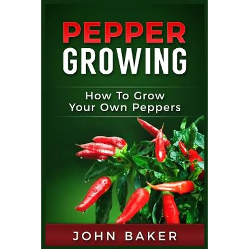 Pepper Growing: How to Grow Your Own Peppers: Everything You Need to Know About Growing Different Kinds of Peppers