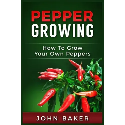 Pepper Growing: How to Grow Your Own Peppers: Everything You Need to Know About Growing Different Kinds of Peppers