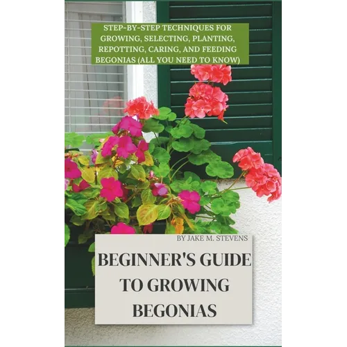 Beginner's Guide to Growing Begonias: Step-by-Step Techniques for Growing, Selecting, Planting, Repotting, Caring, and Feeding Begonias (All you need