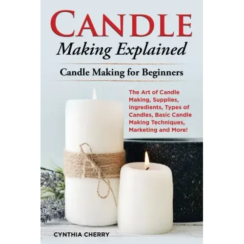Candle Making Explained: The Art of Candle Making, Supplies, Ingredients, Types of Candles, Basic Candle Making Techniques, Marketing and More!