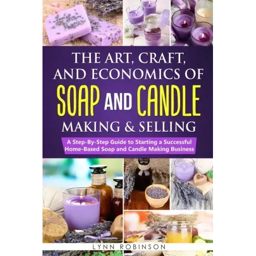 The Art, Craft, and Economics of Soap and Candle Making and Selling: A Step-By-Step Guide to Starting a Successful Home-Based Soap and Candle Making B