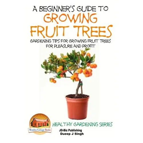 A Beginner's Guide to Growing Fruit Trees: Gardening Tips and Methods for Growing Fruit Trees For Pleasure And Profit