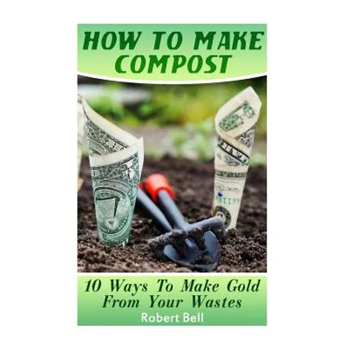 How To Make Compost: 10 Ways To Make Gold From Your Wastes: (Gardening Indoors, Gardening Vegetables, Gardening Books, Gardening Year Round