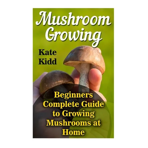 Mushroom Growing: Beginners Complete Guide to Growing Mushrooms at Home